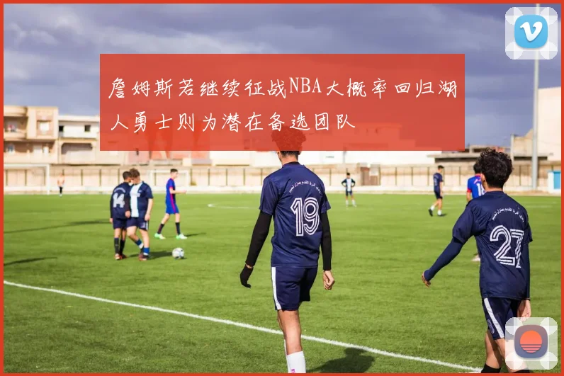 詹姆斯若继续征战NBA大概率回归湖人勇士则为潜在备选团队