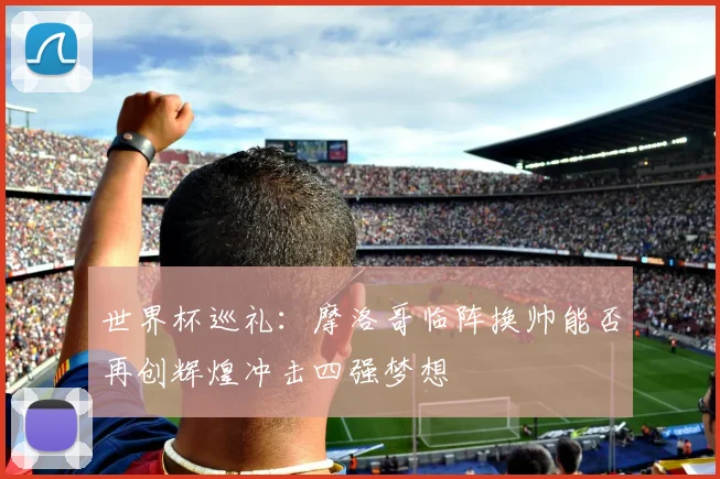 世界杯巡礼：摩洛哥临阵换帅能否再创辉煌冲击四强梦想