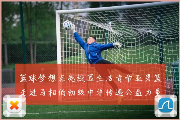 篮球梦想点亮校园生活肯帝亚男篮走进马相伯初级中学传递公益力量