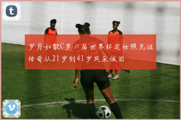 岁月如歌C罗六届世界杯定妆照见证传奇从21岁到41岁风采依旧