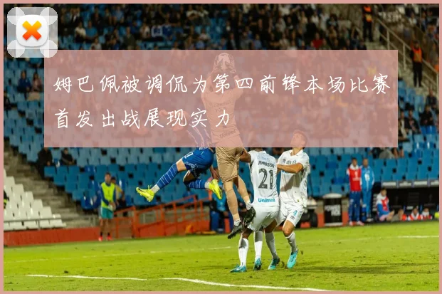 姆巴佩被调侃为第四前锋本场比赛首发出战展现实力