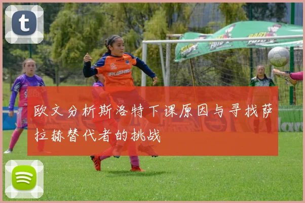 欧文分析斯洛特下课原因与寻找萨拉赫替代者的挑战