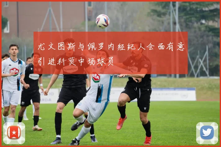 尤文图斯与佩罗内经纪人会面有意引进科莫中场球员