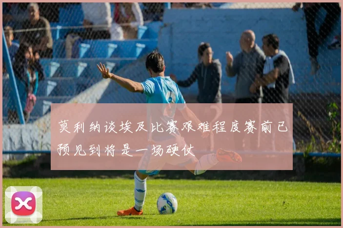 莫利纳谈埃及比赛艰难程度赛前已预见到将是一场硬仗