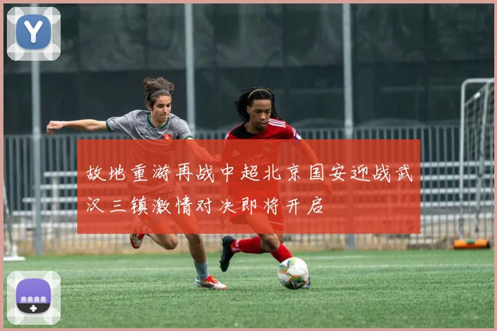 故地重游再战中超北京国安迎战武汉三镇激情对决即将开启