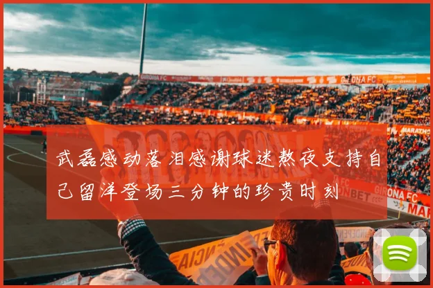 武磊感动落泪感谢球迷熬夜支持自己留洋登场三分钟的珍贵时刻