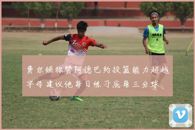 费尔顿称赞阿德巴约投篮能力超越字母建议他每日练习底角三分球