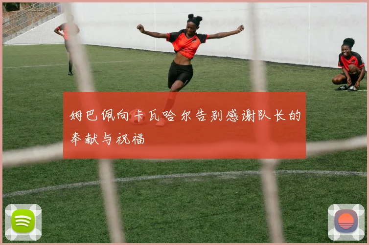 姆巴佩向卡瓦哈尔告别感谢队长的奉献与祝福