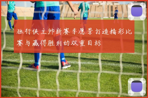 独行侠主帅新赛季愿景打造精彩比赛与赢得胜利的双重目标