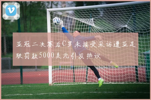 亚冠二决赛后C罗未接受采访遭亚足联罚款5000美元引发热议